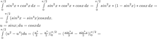 \int\limits^{\pi/2} _0 {sin^{2}x*cos^{3}x } \, dx =\int\limits^{\pi/2} _0 {sin^{2}x*cos^{2}x *cosx} \, dx= \int\limits^{\pi/2} _0 {sin^{2}x*(1-sin^{2}x)* cosx } \, dx =\\ =\int\limits^{\pi/2} _0(sin^{2}x-sin^{4} x)cosxdx.\\ u=sinx;du=cosxdx\\\int\limits^{\pi/2} _0(u^{2} -u^{4} )du=(\frac{u^{3} }{3} -\frac{u^5} {5} )|_{0} ^{\pi/2 } =(\frac{sin^{3}x }{3} -\frac{sin^{5}x }{5})| _{0} ^{\pi/2 }=\\
