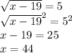 \sqrt{x - 19} = 5 \\ { \sqrt{x - 19} }^{2} = {5}^{2} \\ x - 19 = 25 \\ x = 44