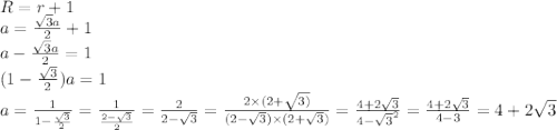 R=r+1 \\ a = \frac{ \sqrt{3}a }{2} + 1 \\ a - \frac{ \sqrt{3}a }{2} = 1 \\ (1 - \frac{ \sqrt{3} }{2} )a = 1 \\ a = \frac{1}{1 - \frac{ \sqrt{3} }{2} } = \frac{1}{ \frac{2 - \sqrt{3} }{2} } = \frac{2}{2 - \sqrt{3} } = \frac{2 \times (2 + \sqrt{3)} }{(2 - \sqrt{3} ) \times (2 + \sqrt{3}) } = \frac{4 + 2 \sqrt{3} }{4 - { \sqrt{3} }^{2} } = \frac{4 + 2 \sqrt{3} }{4 - 3} = 4 + 2 \sqrt{3}