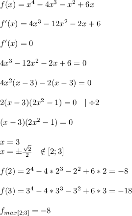 f(x)=x^4-4x^3-x^2+6x\\\\f'(x)=4x^3-12x^2-2x+6\\\\f'(x)=0\\\\4x^3-12x^2-2x+6=0\\\\4x^2(x-3)-2(x-3)=0\\\\2(x-3)(2x^2-1)=0\ \ \mid\div2\\\\(x-3)(2x^2-1)=0\\\\x=3\\x=\pm\frac{\sqrt{2} }{2}\ \ \notin[2;3]\\\\f(2)=2^4-4*2^3-2^2+6*2=-8\\\\f(3)=3^4-4*3^3-3^2+6*3=-18\\\\f_{max[2;3]}=-8