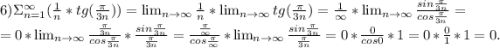 6)\Sigma^{\infty}_{n=1}(\frac{1}{n} *tg(\frac{\pi }{3n}))= \lim_{n \to \infty}\frac{1}{n}* \lim_{n \to \infty}tg(\frac{\pi }{3n})=\frac{1}{\infty}* \lim_{n \to \infty} \frac{sin\frac{\pi }{3n} }{cos\frac{\pi }{3n} }=\\=0* \lim_{n \to \infty} \frac{\frac{\pi }{3n} }{cos\frac{\pi }{3n} } *\frac{sin\frac{\pi }{3n} }{\frac{\pi }{3n} } =\frac{\frac{\pi }{\infty} }{cos\frac{\pi }{\infty} }* \lim_{n \to \infty}\frac{sin\frac{\pi }{3n} }{\frac{\pi }{3n} } = 0*\frac{0}{cos0} *1=0*\frac{0}{1} *1=0.\\