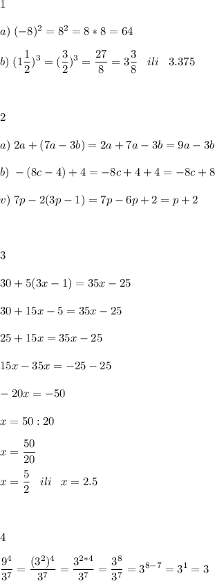 \displaystyle 1\\\\a)\;(-8)^2=8^2=8*8=64\\\\b)\;(1\frac{1}{2} )^3=(\frac{3}{2} )^3=\frac{27}{8} =3\frac{3}{8} \;\;\;ili\;\;\;3.375\\\\\\\\2\\\\a)\;2a+(7a-3b)=2a+7a-3b=9a-3b\\\\b)\;-(8c-4)+4=-8c+4+4=-8c+8\\\\v)\;7p-2(3p-1)=7p-6p+2=p+2\\\\\\\\3\\\\30+5(3x-1)=35x-25\\\\30+15x-5=35x-25\\\\25+15x=35x-25\\\\15x-35x=-25-25\\\\-20x=-50\\\\x=50:20\\\\x=\frac{50}{20} \\\\x=\frac{5}{2} \;\;\;ili\;\;\;x=2.5\\\\\\\\4\\\\\frac{9^4}{3^7}=\frac{(3^2)^4}{3^7} =\frac{3^{2*4} }{3^7} =\frac{3^8}{3^7} =3^{8-7} =3^1=3
