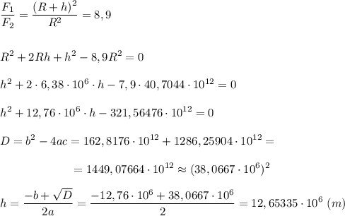 \displaystyle \frac{F_{1}}{F_{2}}=\frac{(R+h)^{2}}{R^{2}}=8,9\\\\\\R^{2}+2Rh+h^{2}-8,9R^{2}=0\\\\h^{2}+2\cdot6,38\cdot10^{6}\cdot h-7,9\cdot40,7044\cdot10^{12}=0\\\\h^{2}+12,76\cdot10^{6}\cdot h-321,56476\cdot10^{12}=0\\\\ D=b^{2}-4ac=162,8176\cdot10^{12}+1286,25904\cdot10^{12}=\\\\{} \ \ \ \ \ \ \ \ \ \ \ \ \ \ \ \ \ \ =1449,07664\cdot10^{12}\approx(38,0667\cdot10^{6})^{2}\\\\h=\frac{-b+\sqrt{D}}{2a}=\frac{-12,76\cdot10^{6}+38,0667\cdot10^{6}}{2}=12,65335\cdot10^{6} \ (m)