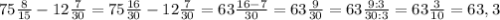 75\frac{8}{15} -12\frac{7}{30}=75\frac{16}{30} -12\frac{7}{30}=63\frac{16-7}{30}=63\frac{9}{30}=63\frac{9:3}{30:3}=63\frac{3}{10}=63,3