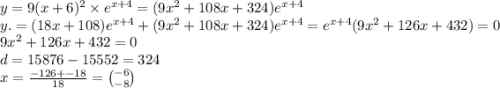 y = 9(x + 6)^2 \times e ^{x + 4} = (9x^{2} + 108x + 324)e ^{x + 4} \\ y. = (18x + 108)e ^{x + 4} + (9x^{2} + 108x + 324)e ^{x + 4} = e ^{x + 4}(9x^{2} + 126x + 432) = 0 \\ 9x^{2} + 126x + 432 = 0 \\ d = 15876 - 15552 = 324 \\ x = \frac{ - 126 + - 18}{18} = \binom{ - 6}{ - 8}