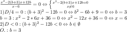 \frac{x^2 -2(b+3)x+12b}{x-6}=0\Leftrightarrow\left \{ {{x^2 -2(b+3)x+12b=0} \atop {x\neq6}} \right. \\1) D/4=0: (b+3)^2-12b=0\Leftrightarrow b^2-6b+9=0\Leftrightarrow b=3\\b=3:x^2-2*6x+36=0\Leftrightarrow x^2-12x+36=0\Leftrightarrow x=6\\2)D