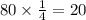 80 \times \frac{1}{4} = 20