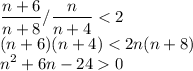 \displaystyle\\\frac{n+6}{n+8} / \frac{n}{n+4} < 2\\(n+6)(n+4) < 2n(n+8)\\n^2+6n-24 0