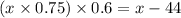 (x \times 0.75) \times 0.6 = x - 44