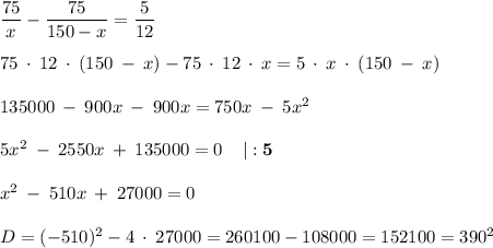 \dfrac{75}{x}-\dfrac{75}{150-x}=\dfrac{5}{12} \\\\ 75 \: \cdot \: 12\: \cdot \: (150\: - \: x)-75 \: \cdot \: 12 \: \cdot \: x=5\: \cdot \:x\: \cdot \:(150\: - \: x)\\\\135000 \: - \: 900x \: - \: 900x=750x \: - \: 5x^{2}\\\\5x^{2} \: - \: 2550x \: + \: 135000=0 \: \: \: \: \: \mathbf {| : 5} \\\\x^{2} \: - \: 510x \: + \: 27000=0\\\\D=(-510)^{2} -4\: \cdot \: 27000=260100-108000=152100=390^{2}