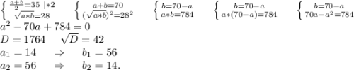 \left \{ {{\frac{a+b}{2}=35\ |*2 } \atop {\sqrt{a*b}=28 }} \right.\ \ \ \ \left \{ {{a+b=70} \atop {(\sqrt{a*b})^2=28^2 }} \right. \ \ \ \ \left \{ {{b=70-a} \atop {a*b=784}} \right.\ \ \ \ \left \{ {{b=70-a} \atop {a*(70-a)=784}} \right. \ \ \ \ \left \{ {{b=70-a} \atop {70a-a^2=784}} \right. \\ a^2-70a+784=0\\D=1764\ \ \ \ \sqrt{D}=42\\ a_1=14 \ \ \ \ \Rightarrow\ \ \ \ b_1=56\\a_2=56\ \ \ \ \Rightarrow\ \ \ \ b_2=14.