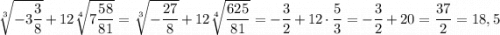 \sqrt[3]{-3\dfrac{3}{8}} + 12\sqrt[4]{7\dfrac{58}{81}} = \sqrt[3]{-\dfrac{27}{8}} + 12\sqrt[4]{\dfrac{625}{81}} = -\dfrac{3}{2}+12\cdot\dfrac{5}{3} = -\dfrac{3}{2} + 20 = \dfrac{37}{2} = 18,5