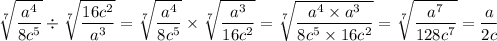 \displaystyle \sqrt[7]{\frac{a^4}{8c^5} } \div \sqrt[7]{\frac{16c^2}{a^3} }=\sqrt[7]{\frac{a^4}{8c^5} } \times \sqrt[7]{\frac{a^3}{16c^2} }=\sqrt[7]{\frac{a^4\times a^3}{8c^5\times 16c^2}}=\sqrt[7]{\frac{a^7}{128c^7}}=\frac{a}{2c}