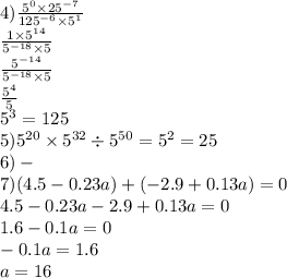 4) \frac{5 {}^{0} \times 25 {}^{ - 7} }{125 {}^{ - 6} \times 5 {}^{1} } \\ \frac{1 \times {5}^{14} }{ {5}^{ - 18} \times 5} \\ \frac{ {5}^{ - 14} }{ {5}^{ - 18} \times 5 } \\ \frac{ {5}^{4} }{5} \\ {5}^{3} = 125 \\ 5) {5}^{20} \times {5}^{32} \div {5}^{50} = {5}^{2} = 25 \\ 6) - \\ 7)(4.5 - 0.23a) + ( - 2.9 + 0.13a) = 0 \\ 4.5 - 0.23a - 2.9 + 0.13a = 0 \\ 1.6 - 0.1a = 0 \\ - 0.1a = 1.6 \\ a = 16