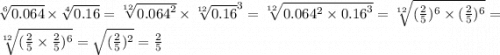 \sqrt[6]{0.064} \times \sqrt[4]{0.16} = \sqrt[12]{ {0.064}^{2} } \times \sqrt[12]{0.16}^{3} = \sqrt[12]{0.064 ^{2} \times {0.16}^{3} } = \sqrt[12]{( \frac{2}{5}) ^{6} \times ( \frac{2}{5} )^{6} } = \sqrt[12]{( \frac{2}{5} \times \frac{2}{5} )^{6} } = \sqrt{( \frac{2}{5} )^{2} } = \frac{2}{5}