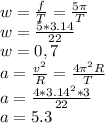 w=\frac{f}{T}= \frac{5\pi }{T} \\w=\frac{5*3.14}{22} \\w=0,7\\a=\frac{v^{2} }{R} =\frac{4\pi^{2}R }{T} \\a=\frac{4*3.14^{2}*3 }{22} \\a=5.3