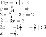 14y=5\ |:14\\y=\frac{5}{14} .\ \ \ \ \Rightarrow\\2*\frac{5}{14}-3x=2\\\frac{5}{7}-3x=2\\ 3x=-1\frac{2}{7} =-\frac{9}{7}\ |:3\\ x=-\frac{3}{7}.