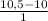 \frac{10,5 - 10}{1}