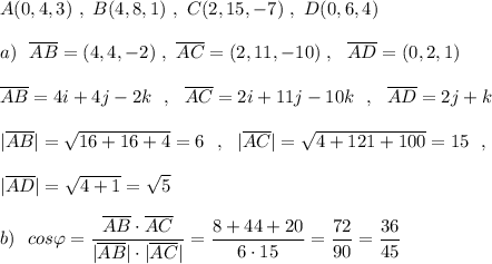 A(0,4,3)\ ,\ B(4,8,1)\ ,\ C(2,15,-7)\ ,\ D(0,6,4)\\\\a)\ \ \overline{AB}=(4,4,-2)\ ,\ \overline{AC}=(2,11,-10)\ ,\ \ \overline{AD}=(0,2,1)\\\\\overline{AB}=4i+4j-2k\ \ ,\ \ \overline{AC}=2i+11j-10k\ \ ,\ \ \overline{AD}=2j+k\\\\|\overline{AB}|=\sqrt{16+16+4}=6\ \ ,\ \ |\overline{AC}|=\sqrt{4+121+100}=15\ \ ,\\\\|\overline{AD}|=\sqrt{4+1}=\sqrt5\\\\b)\ \ cos\varphi =\dfrac{\overline{AB}\cdot \overline{AC}}{|\overline{AB}|\cdot |\overline{AC}|}=\dfrac{8+44+20}{6\cdot 15}=\dfrac{72}{90}=\dfrac{36}{45}