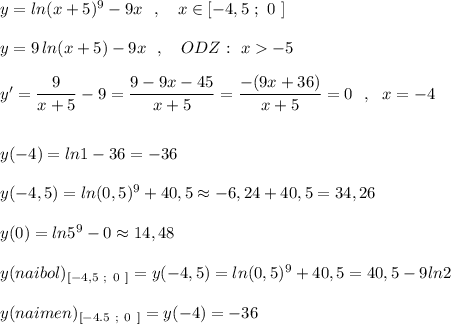 y=ln(x+5)^9-9x\ \ ,\ \ \ x\in [-4,5\ ;\ 0\ ]\\\\y=9\, ln(x+5)-9x\ \ ,\ \ \ ODZ:\ x-5\\\\y'=\dfrac{9}{x+5}-9=\dfrac{9-9x-45}{x+5}=\dfrac{-(9x+36)}{x+5}=0\ \ ,\ \ x=-4\\\\\\y(-4)=ln1-36=-36\\\\y(-4,5)=ln(0,5)^9+40,5\approx -6,24+40,5=34,26\\\\y(0)=ln5^9-0\approx 14,48\\\\y(naibol)_{[-4,5\ ;\ 0\ ]}=y(-4,5)=ln(0,5)^9+40,5=40,5-9ln2\\\\y(naimen)_{[-4.5\ ;\ 0\ ]}=y(-4)=-36