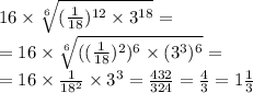 16 \times \sqrt[6]{( \frac{1}{18}) ^{12} \times {3}^{18} } = \\ = 16 \times \sqrt[6]{(( \frac{1}{18}) ^{2} ) ^{6} \times ( {3}^{3} )^{6} } = \\ = 16 \times \frac{1}{ {18}^{2} } \times {3}^{3} = \frac{432}{324} = \frac{4}{3} = 1 \frac{1}{3}