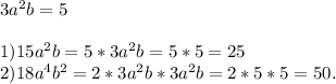 3a^2b=5\\\\1)15a^2b=5*3a^2b=5*5=25\\2)18a^4b^2=2*3a^2b*3a^2b=2*5*5=50.