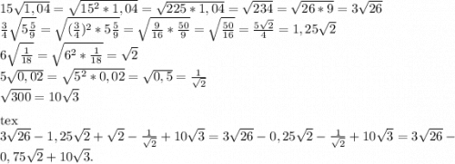 15\sqrt{1,04} =\sqrt{15^{2}*1,04 } =\sqrt{225*1,04} =\sqrt{234} =\sqrt{26*9} =3\sqrt{26} \\\frac{3}{4} \sqrt{5\frac{5}{9} } =\sqrt{(\frac{3}{4})^{2}*5\frac{5}{9}} =\sqrt{\frac{9}{16}*\frac{50}{9} } =\sqrt{\frac{50}{16} } =\frac{5\sqrt{2} }{4} =1,25\sqrt{2} \\6\sqrt{\frac{1}{18} } =\sqrt{6^{2}*\frac{1}{18} } =\sqrt{2} \\5\sqrt{0,02} =\sqrt{5^{2}*0,02 } =\sqrt{0,5} =\frac{1}{\sqrt{2} } \\\sqrt{300} =10\sqrt{3} \\\\[tex]3\sqrt{26} -1,25\sqrt{2} +\sqrt{2} -\frac{1}{\sqrt{2} } +10\sqrt{3} =3\sqrt{26} -0,25\sqrt{2} -\frac{1}{\sqrt{2} } +10\sqrt{3}=3\sqrt{26} -0,75\sqrt{2} +10\sqrt{3} .