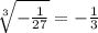 \sqrt[3]{-\frac{1}{27}} =-\frac{1}{3}