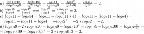 a)\ \frac{lg8+lg18}{2*lg2+lg3}=\frac{lg(8*18)}{lg2^2+lg3}=\frac{lg144}{lg4+lg3} =\frac{lg12^2}{lg(4*3)}=\frac{2*lg12}{lg12}=2.\\b)\ \frac{log_316}{log_34} =\frac{log_34^2}{log_34} ==\frac{log_34^2}{log_34}=\frac{2*log_34}{log_34} =2.\\c)\ log_211-log_244=log_211-log_2(11*4)=log_211-(log_211+log_24)=\\=log_211-log_211-log_24=-log_22^2=-2*log_22=-2.\\d)\ log_{0,3}9-2*log_{0,3}10=log_{0,3}9-log_{0,3}10^2=log_{0,3}9-log_{0,3}100=log_{0,3}\frac{9}{100}=\\=log_{0,3}0.09= log_{0,3}0,3^2=2*log_{0,3}0,3=2.