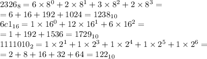 2326_{8} = 6 \times {8}^{0} + 2 \times {8}^{1} + 3 \times {8}^{2} + 2 \times {8}^{3} = \\ = 6 + 16 + 192 + 1024 = 1238_{10} \\ 6c1_{16} = 1 \times {16}^{0} + 12 \times {16}^{1} + 6 \times {16}^{2} = \\ = 1 + 192 + 1536 = 1729_{10} \\ 1111010_{2} = 1 \times {2}^{1} + 1 \times {2}^{3} + 1 \times {2}^{4} + 1 \times {2}^{5} + 1 \times {2}^{6} = \\ = 2 + 8 + 16 + 32 + 64 = 122_{10}