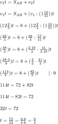 v_1t = S_{AB} + v_2t\\\\v_1t = S_{AB} + (v_1:(1\frac{16}{41} ))t\\\\(12\frac{2}{3} )t = 8 + (12\frac{2}{3}:(1\frac{16}{41} ))t\\\\(\frac{38}{3} )t = 8 + (\frac{38}{3}:\frac{57}{41} )t\\\\(\frac{38}{3} )t = 8 + (\frac{2\cdot19}{3}\cdot\frac{41}{3\cdot19} )t\\\\(\frac{38\cdot3}{9} )t = 8 + (\frac{2}{3}\cdot\frac{41}{3} )t\\\\(\frac{114}{9} )t = 8 + (\frac{82}{9})t\ \ \ \ \ \ |\cdot9\\\\114t = 72+82t\\\\114t-82t = 72\\\\32t=72\\\\t = \frac{ 72}{32} = \frac{ 9\cdot8}{4\cdot8} = \frac{9}{4}