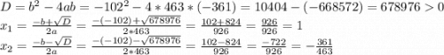 D = b^{2} -4ab = -102^{2}-4*463*(-361)=10404-(-668572)=6789760\\x_{1} =\frac{-b+\sqrt{D} }{2a} =\frac{-(-102)+\sqrt{678976} }{2*463} =\frac{102+824}{926} =\frac{926}{926} =1\\x_{2} = \frac{-b-\sqrt{D} }{2a} =\frac{-(-102)-\sqrt{678976} }{2*463} =\frac{102-824}{926} =\frac{-722}{926}=-\frac{361}{463}