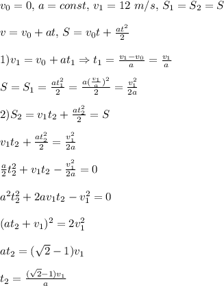 v_0 = 0,\,a=const,\,v_1=12\ m/s,\,S_1=S_2=S\\\\v=v_0+at,\,S=v_0t+\frac{at^2}{2}\\\\1)v_1=v_0+at_1\Rightarrow t_1=\frac{v_1-v_0}{a} = \frac{v_1}{a}\\\\ S=S_1 = \frac{at_1^2}{2} = \frac{a(\frac{v_1}{a})^2}{2}=\frac{v_1^2}{2a}\\\\2)S_2 = v_1t_2+\frac{at_2^2}{2} = S\\\\ v_1t_2+\frac{at_2^2}{2} = \frac{v_1^2}{2a}\\\\\frac{a}{2}t_2^2+v_1t_2-\frac{v_1^2}{2a} = 0\\\\a^2t_2^2+2av_1t_2-v_1^2=0\\\\(at_2+v_1)^2=2v_1^2\\\\at_2 = (\sqrt2-1)v_1\\\\t_2 = \frac{(\sqrt2-1)v_1}{a}