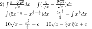2)\int\limits \frac{5 - \sqrt[3]{ {x}^{2} } }{ \sqrt{x} } dx = \int\limits( \frac{5}{ \sqrt{x} } - \frac{ \sqrt[3]{ {x}^{2} } }{ \sqrt{x} } )dx = \\ = \int\limits(5 {x}^{ - \frac{1}{2} } - {x}^{ \frac{2}{3} - \frac{1}{2} } )dx = \frac{5 {x}^{ \frac{1}{2} } }{ \frac{1}{2} } - \int\limits {x}^{ \frac{1}{6} } dx = \\ = 10 \sqrt{x} - \frac{ {x}^{ \frac{7}{6} } }{ \frac{7}{6} } + c = 10 \sqrt{x} - \frac{6}{7} x \sqrt[6]{x} + c