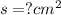 s = ? {cm}^{2}