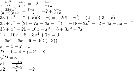 \frac{33 + {x}^{2} }{9 - {x}^{2} } + \frac{7 + x}{x - 3} = - 2 + \frac{4 - x}{x + 3} \\ \frac{33 + {x}^{2} }{(3 - x) (3 + x) } - \frac{7 + x}{3 - x} = - 2 + \frac{4 - x}{x + 3} \\ 33 + {x}^{2} - (7 + x)(3 + x) = - 2(9 - {x}^{2} ) + (4 - x)(3 - x) \\ 33 + {x}^{2} - (21 + 7x + 3x + {x}^{2}) = - 18 + 2 {x}^{2} + 12 - 4x - 3x + {x}^{2} \\ 33 + {x}^{2} - 21 - 10x - {x}^{2} = 6 + 3 {x}^{2} - 7x \\ 12 - 10x - 6 - 3 {x}^{2} + 7x = 0 \\ - 3 {x}^{2} - 3x + 6 = 0( \div (- 3)) \\ {x}^{2} + x - 2 = 0 \\ D = 1 - 4 \times( - 2) = 9 \\ \sqrt{D} = 3 \\ x1 = \frac{ - 1 + 3}{2} = 1 \\ x2 = \frac{ - 1 - 3}{2} = - 2