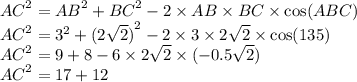 {AC}^{2} = {AB}^{2} + {BC }^{2} - 2 \times AB \times BC \times \cos(ABC) \\ {AC}^{2} = {3}^{2} + {(2 \sqrt{2}) }^{2} - 2 \times 3 \times 2 \sqrt{2} \times \cos(135) \\ {AC}^{2} = 9 + 8 - 6 \times 2 \sqrt{2} \times ( - 0.5 \sqrt{2} ) \\ {AC}^{2} = 17 + 12