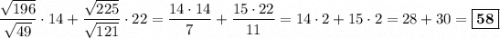 \dfrac{\sqrt{196}}{\sqrt{49}} \cdot 14 + \dfrac{\sqrt{225}}{\sqrt{121}} \cdot 22 = \dfrac{14\cdot 14}{7} + \dfrac{15\cdot 22}{11} = 14\cdot 2 + 15\cdot 2 = 28 + 30 =\boxed{\textbf{58}}
