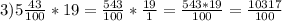 3)5\frac{43}{100}*19=\frac{543}{100} *\frac{19}{1}=\frac{543*19}{100} =\frac{10317}{100}