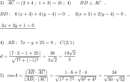 3)\ \ \overline{AC}=(2+4\ ;\ 1+3)=(6\ ;\ 4)\ \,\ \ \ \ BD\perp AC\ \ ,\\\\BD:\ \ 6\, (x+3)+4\, (y-4)=0\ \ ,\ \ \ 3(x+3)+2(y-4)=0\ ,\\\\\underline {\ 3x+2y+1=0\ }\\\\\\4)\ \ AB:\ 7x-y+25=0\ ,\ \ C(2;1)\\\\d=\dfrac{|\, 7\cdot 2-1+25\, |}{\sqrt{7^2+(-1)^2}}=\dfrac{38}{5\sqrt2}=\dfrac{19\sqrt2}{5}\\\\\\5)\ \ cosA=\dfrac{(\overline{AB}\cdot \overline{AC})}{|\overline{AB}|\cdot |\overline{AC}|}=\dfrac{1\cdot 6+7\cdot 4}{\sqrt{1^2+7^2}\cdot \sqrt{6^2+4^2}}=\dfrac{34}{\sqrt{50}\cdot \sqrt{52}}=