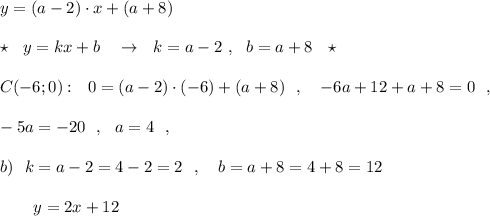 y=(a-2)\cdot x+(a+8)\\\\\star \ \ y=kx+b\ \ \ \to \ \ k=a-2\ ,\ \ b=a+8\ \ \star \\\\C(-6;0):\ \ 0=(a-2)\cdot (-6)+(a+8)\ \ ,\ \ \ -6a+12+a+8=0\ \ ,\\\\-5a=-20\ \ ,\ \ a=4\ \ ,\\\\b)\ \ k=a-2=4-2=2\ \ ,\ \ \ b=a+8=4+8=12\\\\{}\ \ \ \ \ \ y=2x+12