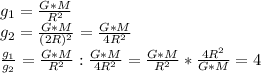 g_1 = \frac{G*M}{R^2}\\g_2=\frac{G*M}{(2R)^2}=\frac{G*M}{4R^2}\\\frac{g_1}{g_2}= \frac{G*M}{R^2}: \frac{G*M}{4R^2}=\frac{G*M}{R^2}*\frac{4R^2}{G*M}=4