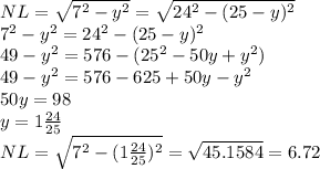 NL = \sqrt{7^{2} -y^{2} } =\sqrt{24^{2} -(25-y)^{2} } \\7^{2} -y^{2} =24^{2} -(25-y)^{2}\\49 -y^{2} =576 -(25^{2}-50y+y^{2} )\\49 -y^{2} =576 -625 + 50y - y^{2} \\50y = 98\\y = 1 \frac{24}{25}\\NL = \sqrt{7^{2} -(1\frac{24}{25} )^{2} } = \sqrt{45.1584} = 6.72