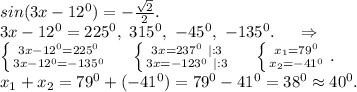 sin(3x-12^0)=-\frac{\sqrt{2} }{2} .\\3x-12^0=225^0,\ 315^0,\ -45^0,\ -135^0.\ \ \ \ \Rightarrow\\\left \{ {{3x-12^0=225^0} \atop {3x-12^0=-135^0}} \right. \ \ \ \ \left \{ {{3x=237^0\ |:3} \atop {3x=-123^0\ |:3}} \right.\ \ \ \ \left \{ {{x_1=79^0} \atop {x_2=-41^0}} \right. .\\x_1+x_2=79^0+(-41^0)=79^0-41^0=38^0\approx40^0. \\