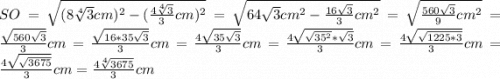 SO = \sqrt{(8\sqrt[4]{3}cm)^{2}-(\frac{4\sqrt[4]{3}}{3}cm)^{2}} = \sqrt{64\sqrt{3}cm^{2}-\frac{16\sqrt{3}}{3}cm^{2}}=\sqrt{\frac{560\sqrt{3}}{9}cm^{2}}=\frac{\sqrt{560\sqrt{3}}}{3}cm = \frac{\sqrt{16*35\sqrt{3}}}{3}cm=\frac{4\sqrt{35\sqrt{3}}}{3}cm=\frac{4\sqrt{\sqrt{35^{2}}*\sqrt{3}}}{3}cm = \frac{4\sqrt{\sqrt{1225*3}}}{3}cm = \frac{4\sqrt{\sqrt{3675}}}{3}cm = \frac{4\sqrt[4]{3675}}{3}cm