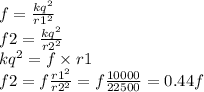 f = \frac{kq {}^{2} }{r1 {}^{2} } \\ f2 = \frac{kq {}^{2} }{r2 {}^{2} } \\ kq { }^{2} = f \times r1 \\ f2 = f \frac{r1 {}^{2} }{r2 {}^{2} } = f \frac{1 0000 }{22500} = 0.44f