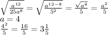 \sqrt{\frac{a^{12}}{25a^{8}} } =\sqrt{\frac{a^{12-8}}{5^2}} = \frac{\sqrt{a^4} }{5} =\frac{a^2}{5}\\a=4\\\frac{4^2}{5}=\frac{16}{5}=3\frac{1}{5}
