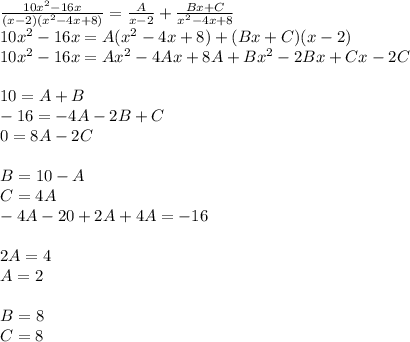 \frac{10 {x}^{2} - 16x }{(x - 2)( {x}^{2} - 4x + 8)} = \frac{A}{x - 2} + \frac{Bx + C}{ {x}^{2} - 4x + 8 } \\ 10 {x}^{2} - 16x = A( {x}^{2} - 4x + 8) + (Bx + C)(x - 2) \\ 10 {x}^{2} - 16x = A{x}^{2} - 4 Ax + 8A + B {x}^{2} - 2Bx + Cx - 2C \\ \\ 10 = A+ B\\ - 16 = - 4A - 2B + C \\ 0 = 8A - 2C \\ \\ B= 10 - A \\ C = 4A \\ - 4A- 20 + 2A + 4A = - 16 \\ \\ 2A = 4 \\ A = 2 \\ \\ B = 8 \\ C = 8