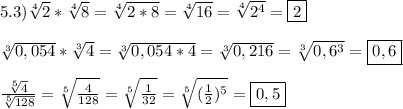 5.3)\sqrt[4]{2}*\sqrt[4]{8}=\sqrt[4]{2*8}=\sqrt[4]{16}=\sqrt[4]{2^{4}}=\boxed2\\\\\sqrt[3]{0,054}*\sqrt[3]{4}=\sqrt[3]{0,054*4}=\sqrt[3]{0,216} =\sqrt[3]{0,6^{3}}=\boxed{0,6}\\\\\frac{\sqrt[5]{4}}{\sqrt[5]{128}}=\sqrt[5]{\frac{4}{128}}=\sqrt[5]{\frac{1}{32}}=\sqrt[5]{(\frac{1}{2})^{5}}=\boxed{0,5}