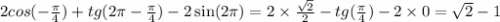 2cos( - \frac{\pi}{4} ) + tg(2\pi - \frac{\pi}{4} ) - 2 \sin(2\pi) = 2 \times \frac{ \sqrt{2} }{2} - tg( \frac{\pi}{4} ) - 2 \times 0 = \sqrt{2} - 1